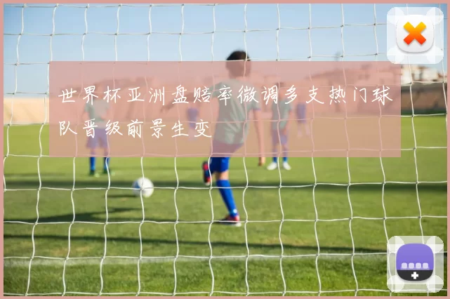 世界杯亚洲盘赔率微调多支热门球队晋级前景生变
