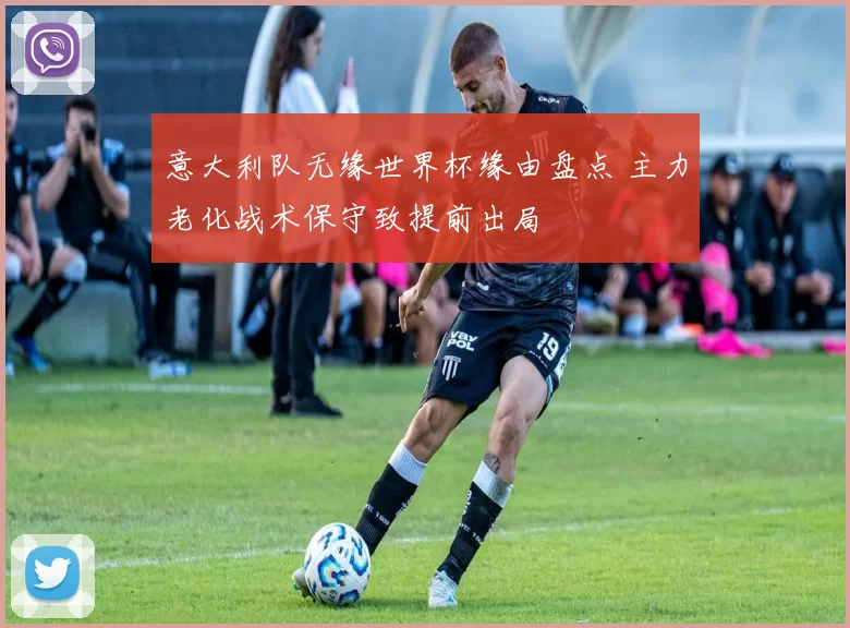 意大利队无缘世界杯缘由盘点 主力老化战术保守致提前出局