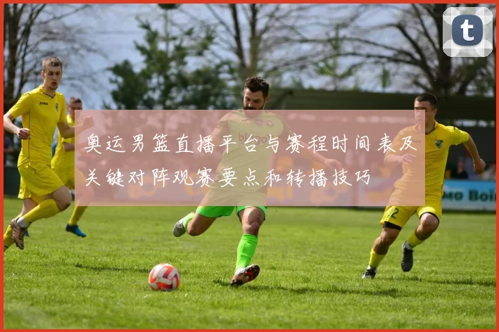 奥运男篮直播平台与赛程时间表及关键对阵观赛要点和转播技巧