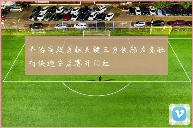 乔治高效贡献关键三分快船力克独行侠迎季后赛开门红