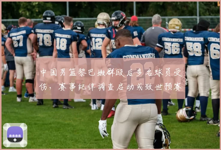 中国男篮黎巴嫩群殴后多名球员受伤，赛事纪律调查启动或致世预赛资格影响