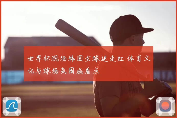 世界杯现场韩国女球迷走红 体育文化与球场氛围成看点