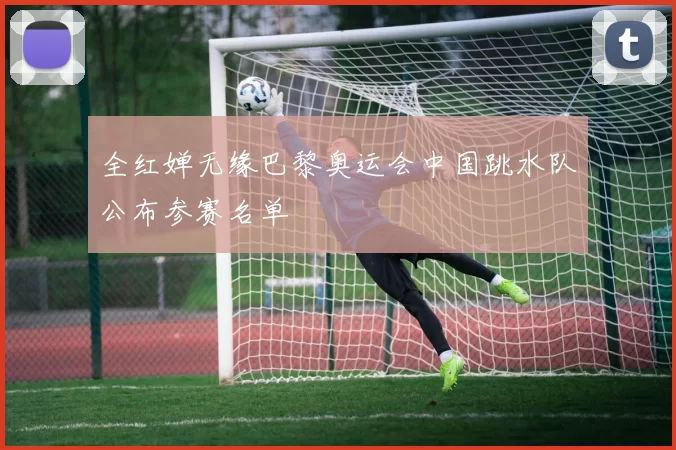 全红婵无缘巴黎奥运会中国跳水队公布参赛名单
