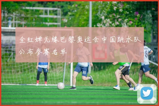 全红婵无缘巴黎奥运会中国跳水队公布参赛名单