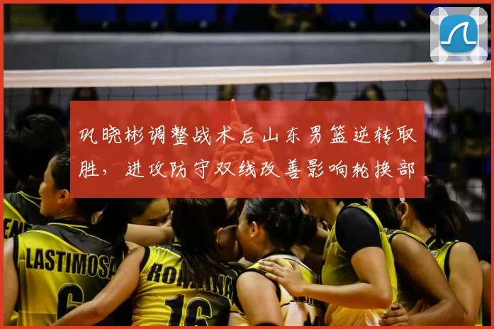 巩晓彬调整战术后山东男篮逆转取胜，进攻防守双线改善影响轮换部署